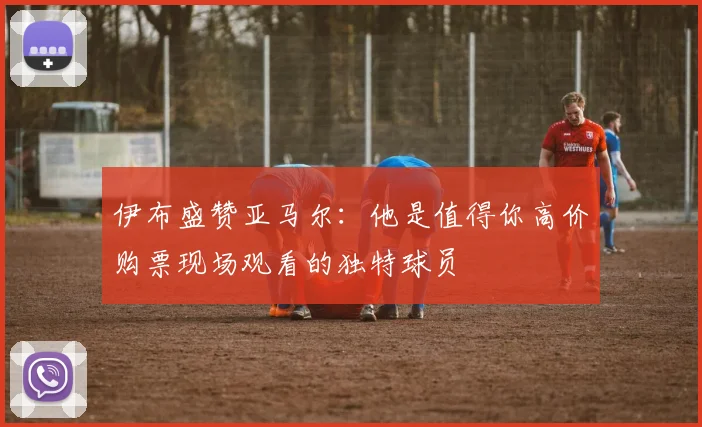 伊布盛赞亚马尔：他是值得你高价购票现场观看的独特球员