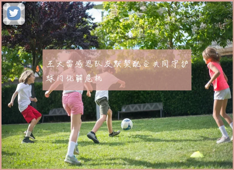 王大雷感恩队友默契配合共同守护球门化解危机