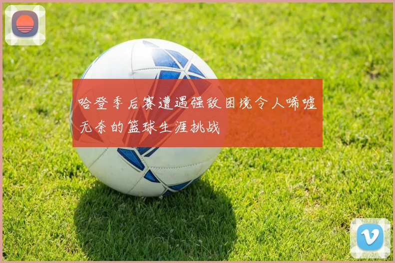 哈登季后赛遭遇强敌困境令人唏嘘无奈的篮球生涯挑战