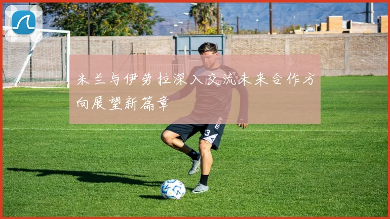 米兰与伊劳拉深入交流未来合作方向展望新篇章