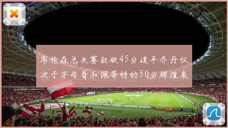 布伦森总决赛狂砍45分追平乔丹仅次于字母哥和佩蒂特的50分辉煌表现