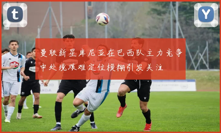 曼联新星库尼亚在巴西队主力竞争中处境艰难定位模糊引发关注