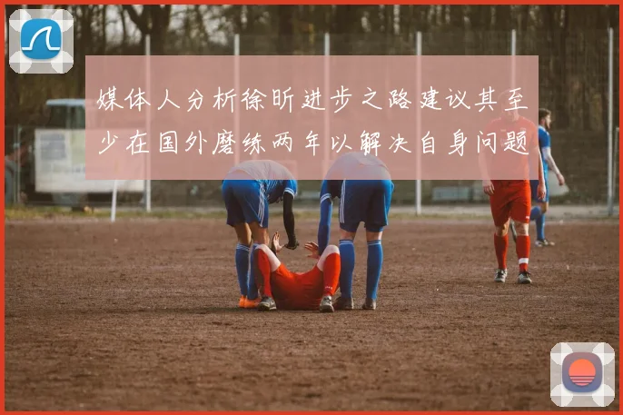 媒体人分析徐昕进步之路建议其至少在国外磨练两年以解决自身问题