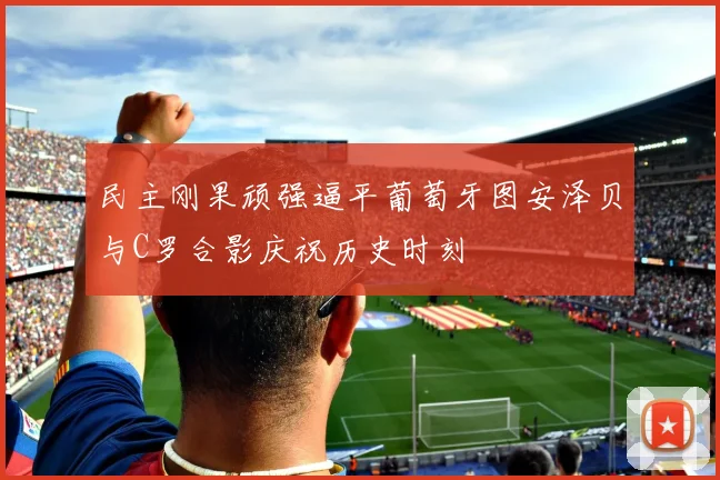 民主刚果顽强逼平葡萄牙图安泽贝与C罗合影庆祝历史时刻
