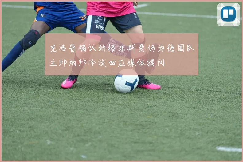 克洛普确认纳格尔斯曼仍为德国队主帅纳帅冷淡回应媒体提问