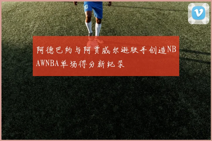 阿德巴约与阿贾威尔逊联手创造NBAWNBA单场得分新纪录