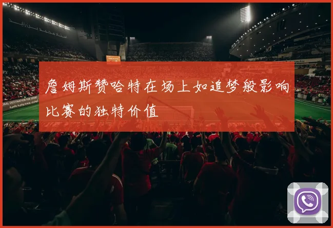 詹姆斯赞哈特在场上如追梦般影响比赛的独特价值