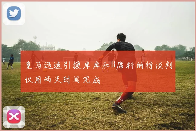 皇马迅速引援库库和B席科纳特谈判仅用两天时间完成