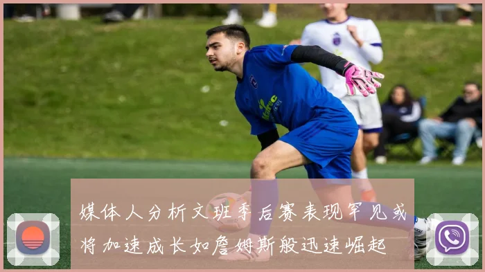 媒体人分析文班季后赛表现罕见或将加速成长如詹姆斯般迅速崛起