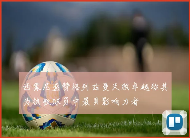 西蒙尼盛赞格列兹曼天赋卓越称其为执教球员中最具影响力者