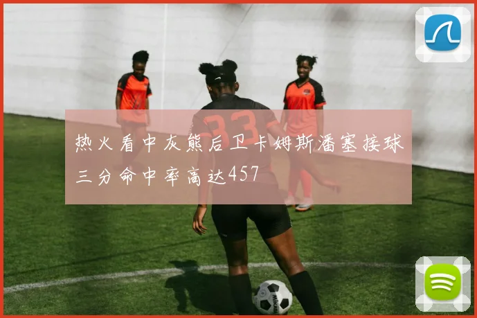 热火看中灰熊后卫卡姆斯潘塞接球三分命中率高达457