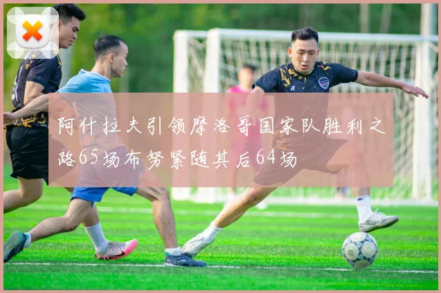 阿什拉夫引领摩洛哥国家队胜利之路65场布努紧随其后64场