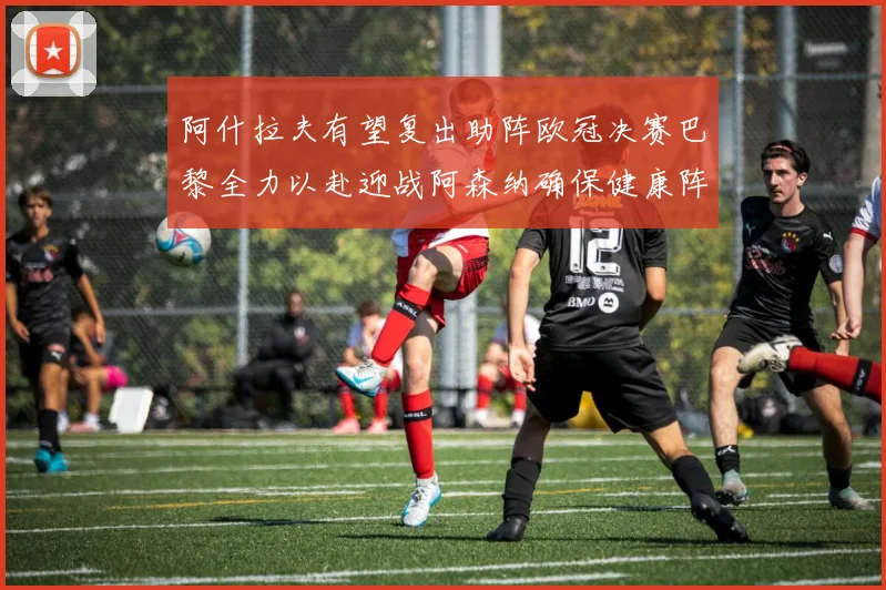 阿什拉夫有望复出助阵欧冠决赛巴黎全力以赴迎战阿森纳确保健康阵容