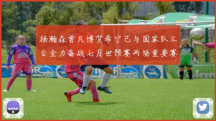 杨瀚森曾凡博贺希宁已与国家队汇合全力备战七月世预赛两场重要赛事