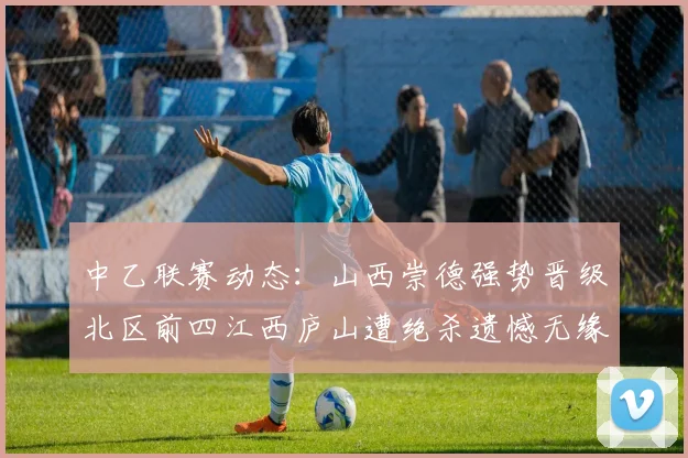 中乙联赛动态：山西崇德强势晋级北区前四江西庐山遭绝杀遗憾无缘南区前四
