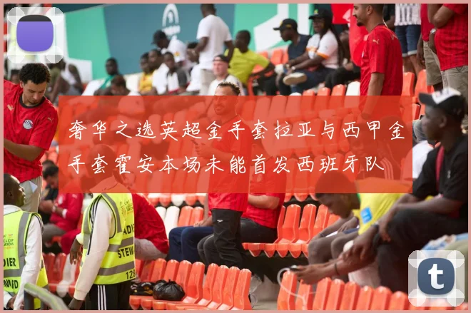 奢华之选英超金手套拉亚与西甲金手套霍安本场未能首发西班牙队