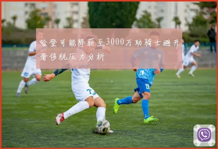 哈登可能降薪至3000万助骑士避开奢侈税压力分析