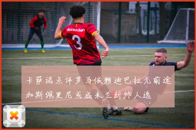 卡萨诺点评罗马依赖迪巴拉无前途加斯佩里尼或成米兰新帅人选