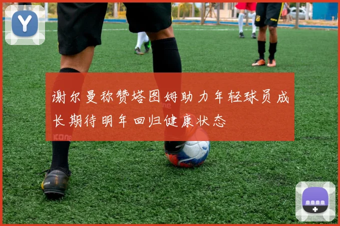 谢尔曼称赞塔图姆助力年轻球员成长期待明年回归健康状态