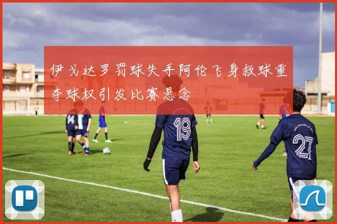伊戈达罗罚球失手阿伦飞身救球重夺球权引发比赛悬念
