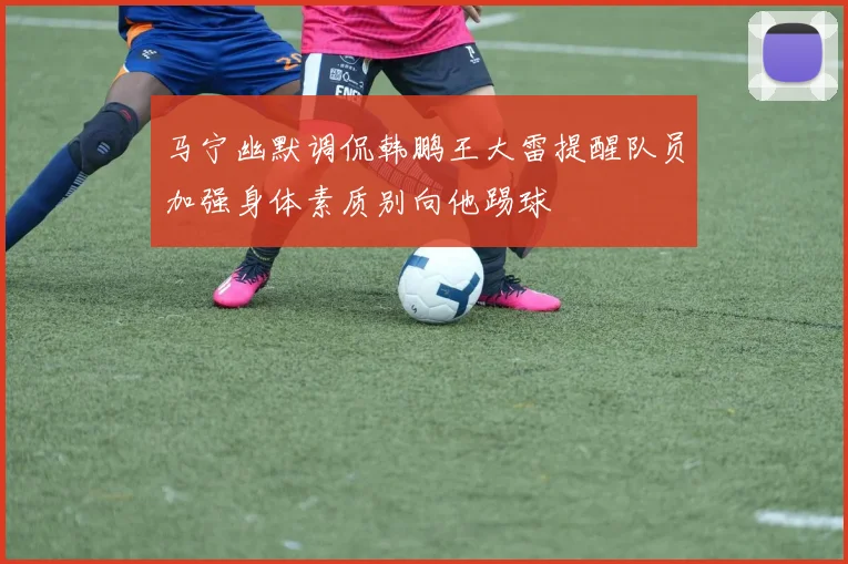 马宁幽默调侃韩鹏王大雷提醒队员加强身体素质别向他踢球