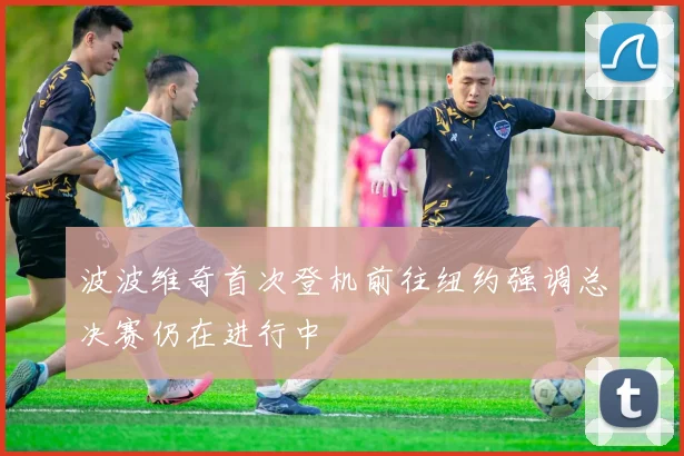 波波维奇首次登机前往纽约强调总决赛仍在进行中