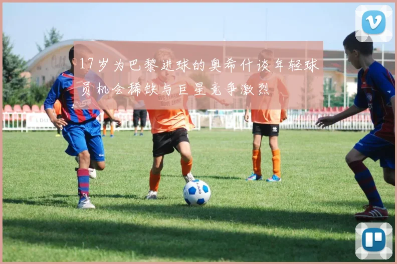 17岁为巴黎进球的奥希什谈年轻球员机会稀缺与巨星竞争激烈