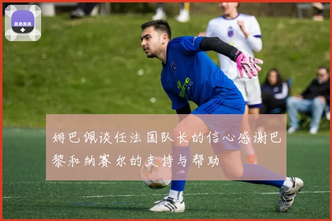 姆巴佩谈任法国队长的信心感谢巴黎和纳赛尔的支持与帮助
