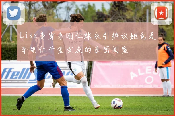 Lisa身穿李刚仁球衣引热议她竟是李刚仁千金女友的亲密闺蜜