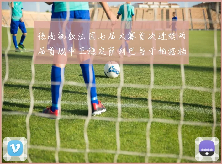 德尚执教法国七届大赛首次连续两届首战中卫稳定萨利巴与于帕搭档