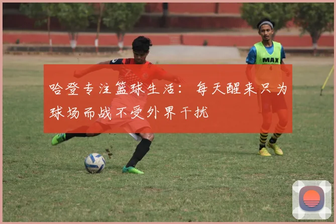 哈登专注篮球生活：每天醒来只为球场而战不受外界干扰